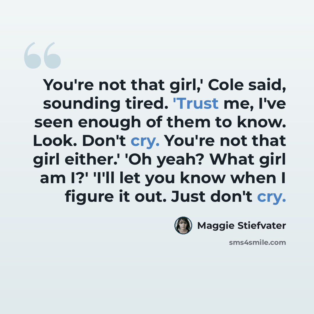 “You're not that girl,' Cole said, sounding tired. 'Trust me, I've seen enough of them to know. Look. Don't cry. You're not that girl either.' 'Oh yeah? What girl am I?' 'I'll let you know when I figure it out. Just don't cry.” quote by Maggie Stiefvater