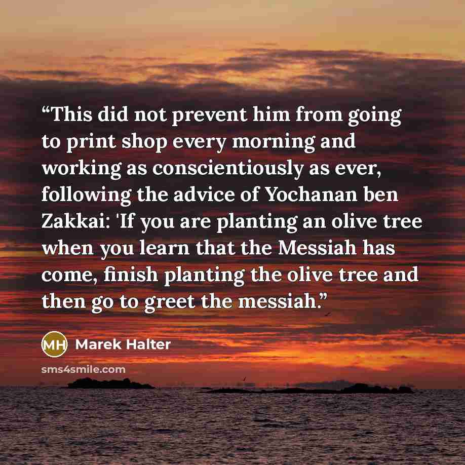 “This did not prevent him from going to print shop every morning and working as conscientiously as ever, following the advice of Yochanan ben Zakkai: 'If you are planting an olive tree when you learn that the Messiah has come, finish planting the olive tree and then go to greet the messiah.” quote by Marek Halter