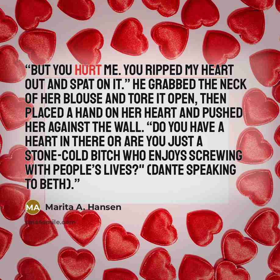 “But YOU hurt me. You ripped my heart out and spat on it.” He grabbed the neck of her blouse and tore it open, then placed a hand on her heart and pushed her against the wall. “Do you have a heart in there or are you just a stone-cold bitch who enjoys screwing with people’s lives?" (Dante speaking…” quote by Marita A. Hansen