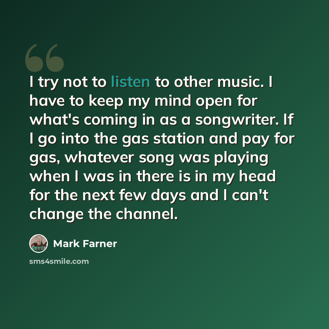 “I try not to listen to other music. I have to keep my mind open for what's coming in as a songwriter. If I go into the gas station and pay for gas, whatever song was playing when I was in there is in my head for the next few days and I can't change the channel.” quote by Mark Farner