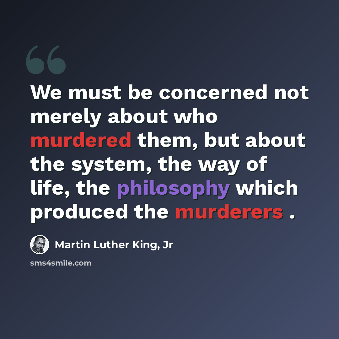 “We must be concerned not merely about who murdered them, but about the system, the way of life, the philosophy which produced the murderers .” quote by Martin Luther King, Jr