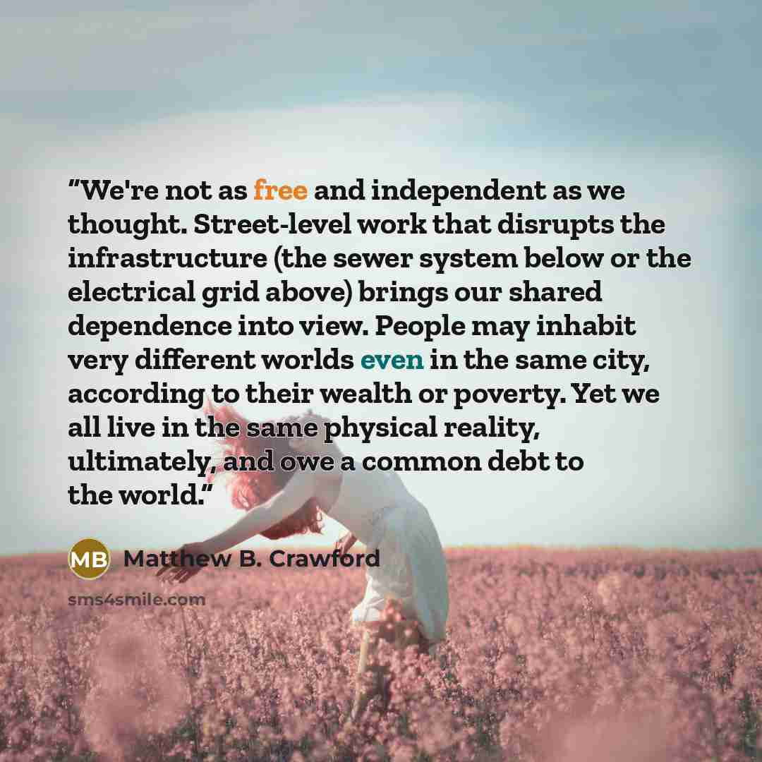 “We're not as free and independent as we thought. Street-level work that disrupts the infrastructure (the sewer system below or the electrical grid above) brings our shared dependence into view. People may inhabit very different worlds even in the same city, according to their wealth or poverty…” quote by Matthew B. Crawford