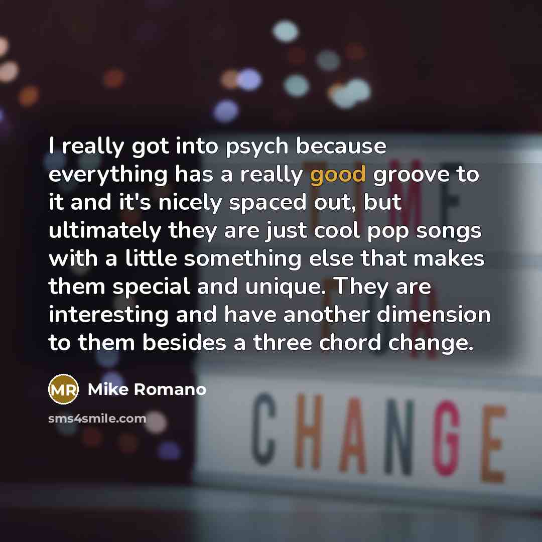 “I really got into psych because everything has a really good groove to it and it's nicely spaced out, but ultimately they are just cool pop songs with a little something else that makes them special and unique. They are interesting and have another dimension to them besides a three chord change.” quote by Mike Romano