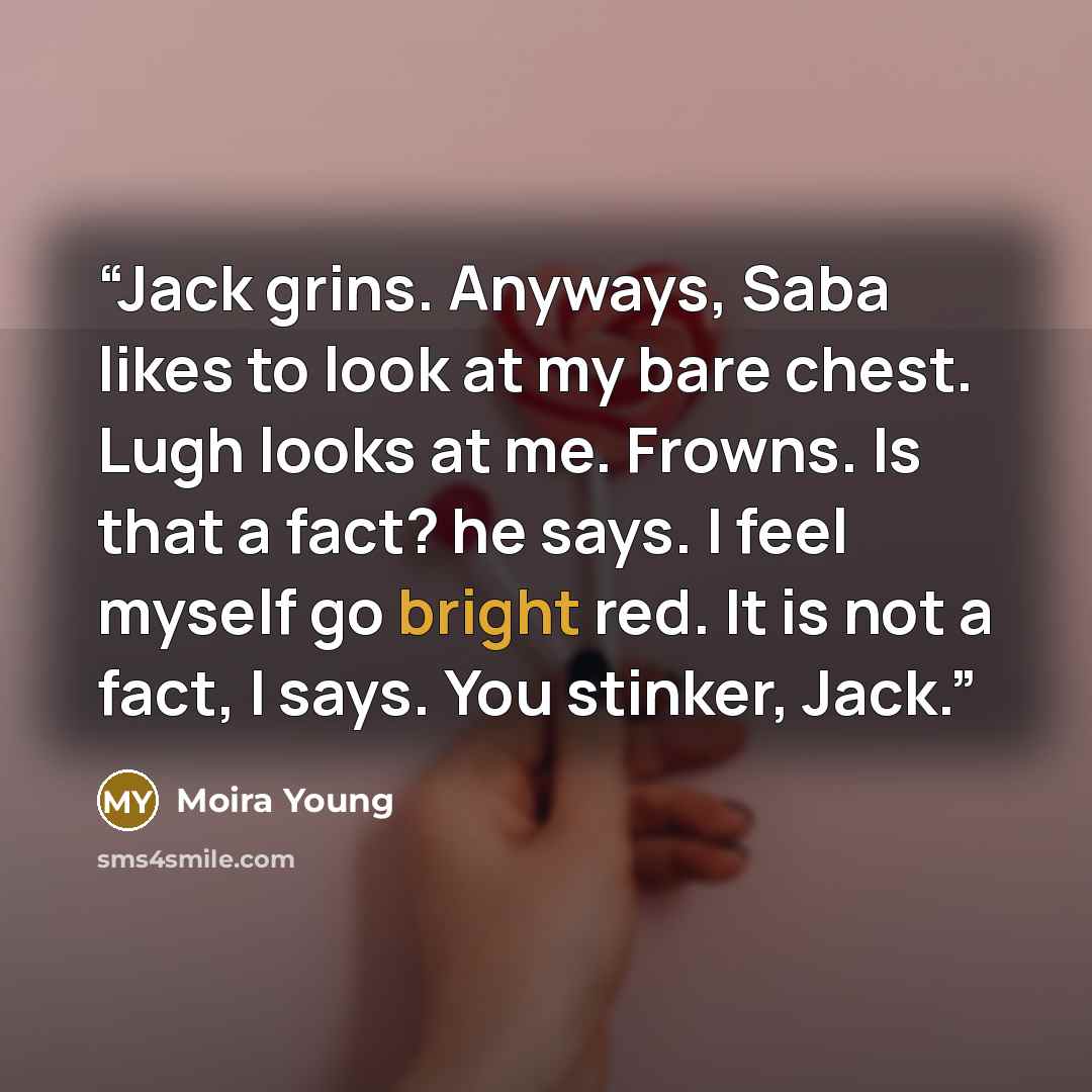 “Jack grins. Anyways, Saba likes to look at my bare chest. Lugh looks at me. Frowns. Is that a fact? he says. I feel myself go bright red. It is not a fact, I says. You stinker, Jack.” quote by Moira Young