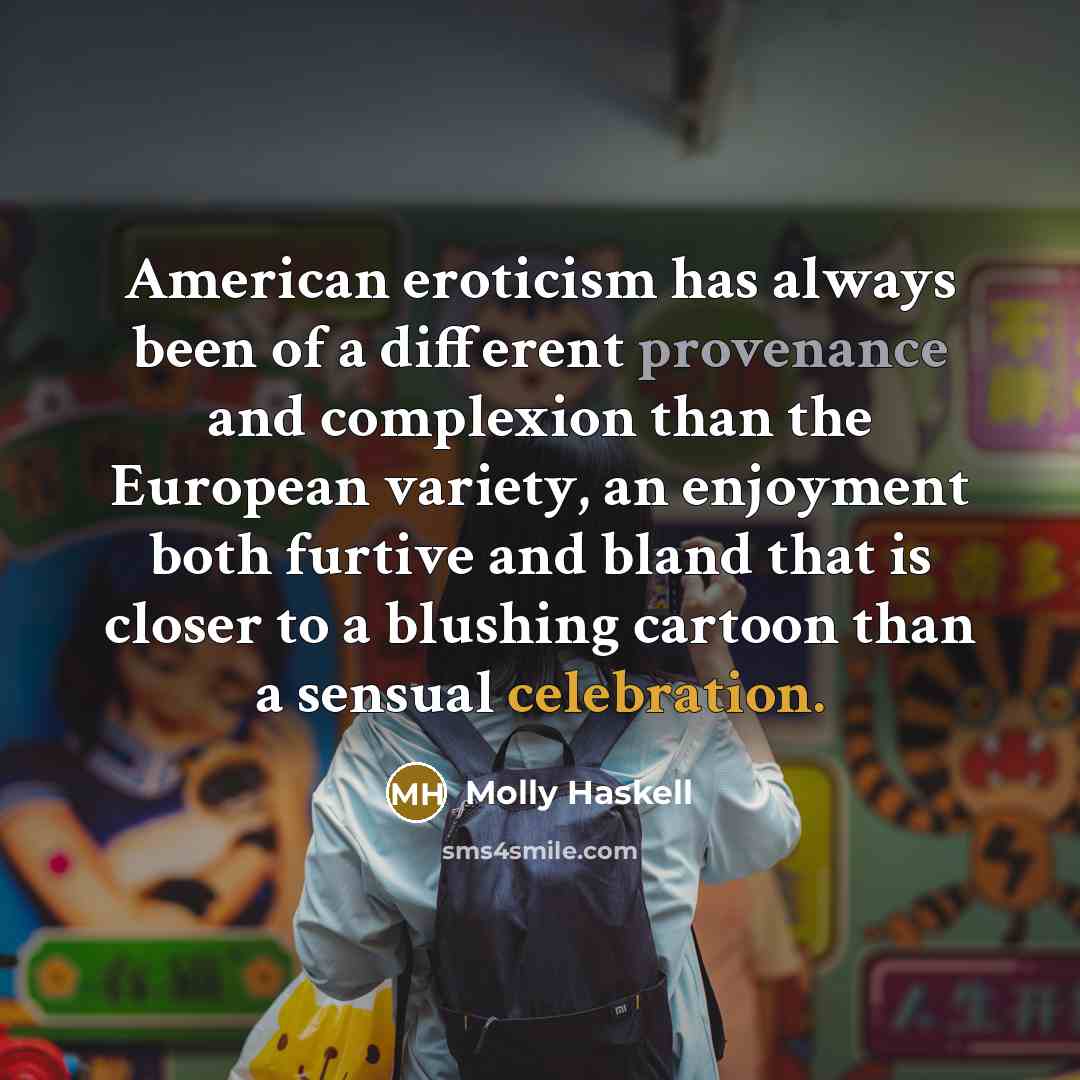 “American eroticism has always been of a different provenance and complexion than the European variety, an enjoyment both furtive and bland that is closer to a blushing cartoon than a sensual celebration.” quote by Molly Haskell