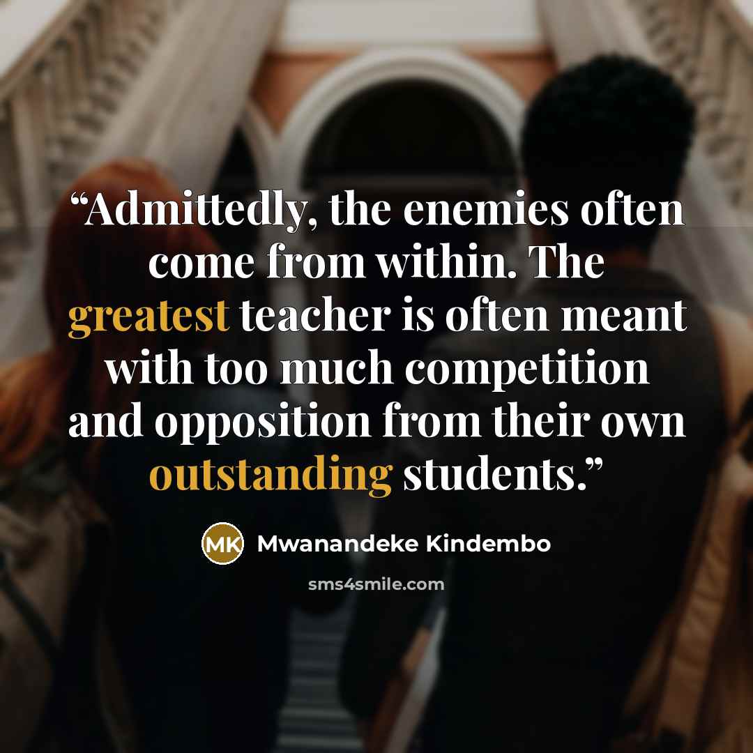 “Admittedly, the enemies often come from within. The greatest teacher is often meant with too much competition and opposition from their own outstanding students.” quote by Mwanandeke Kindembo