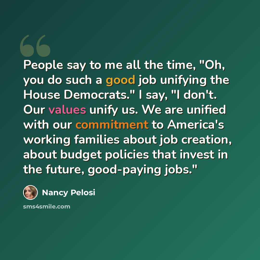 “People say to me all the time, "Oh, you do such a good job unifying the House Democrats." I say, "I don't. Our values unify us. We are unified with our commitment to America's working families about job creation, about budget policies that invest in the future, good-paying jobs."” quote by Nancy Pelosi