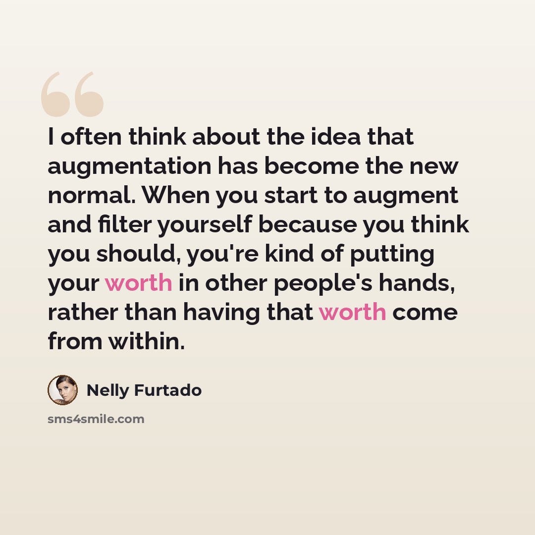 “I often think about the idea that augmentation has become the new normal. When you start to augment and filter yourself because you think you should, you're kind of putting your worth in other people's hands, rather than having that worth come from within.” quote by Nelly Furtado