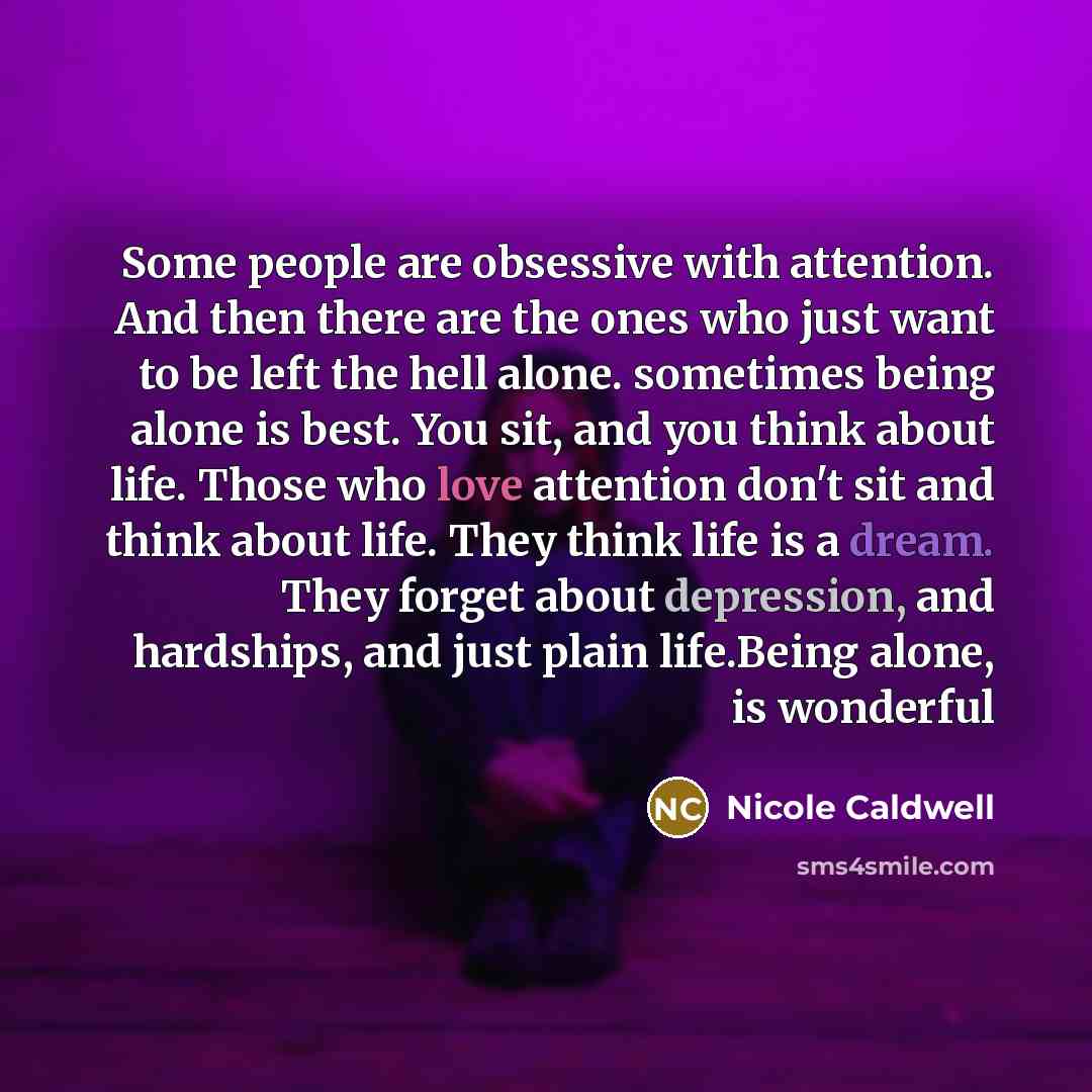 “Some people are obsessive with attention. And then there are the ones who just want to be left the hell alone. sometimes being alone is best. You sit, and you think about life. Those who love attention don't sit and think about life. They think life is a dream. They forget about depression, and…” quote by Nicole Caldwell