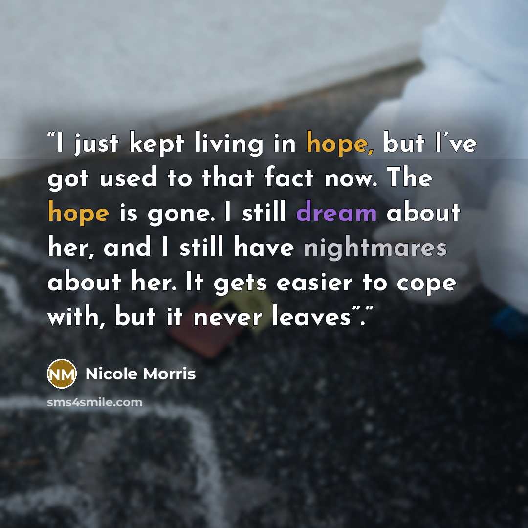 “I just kept living in hope, but I’ve got used to that fact now. The hope is gone. I still dream about her, and I still have nightmares about her. It gets easier to cope with, but it never leaves”.” quote by Nicole Morris