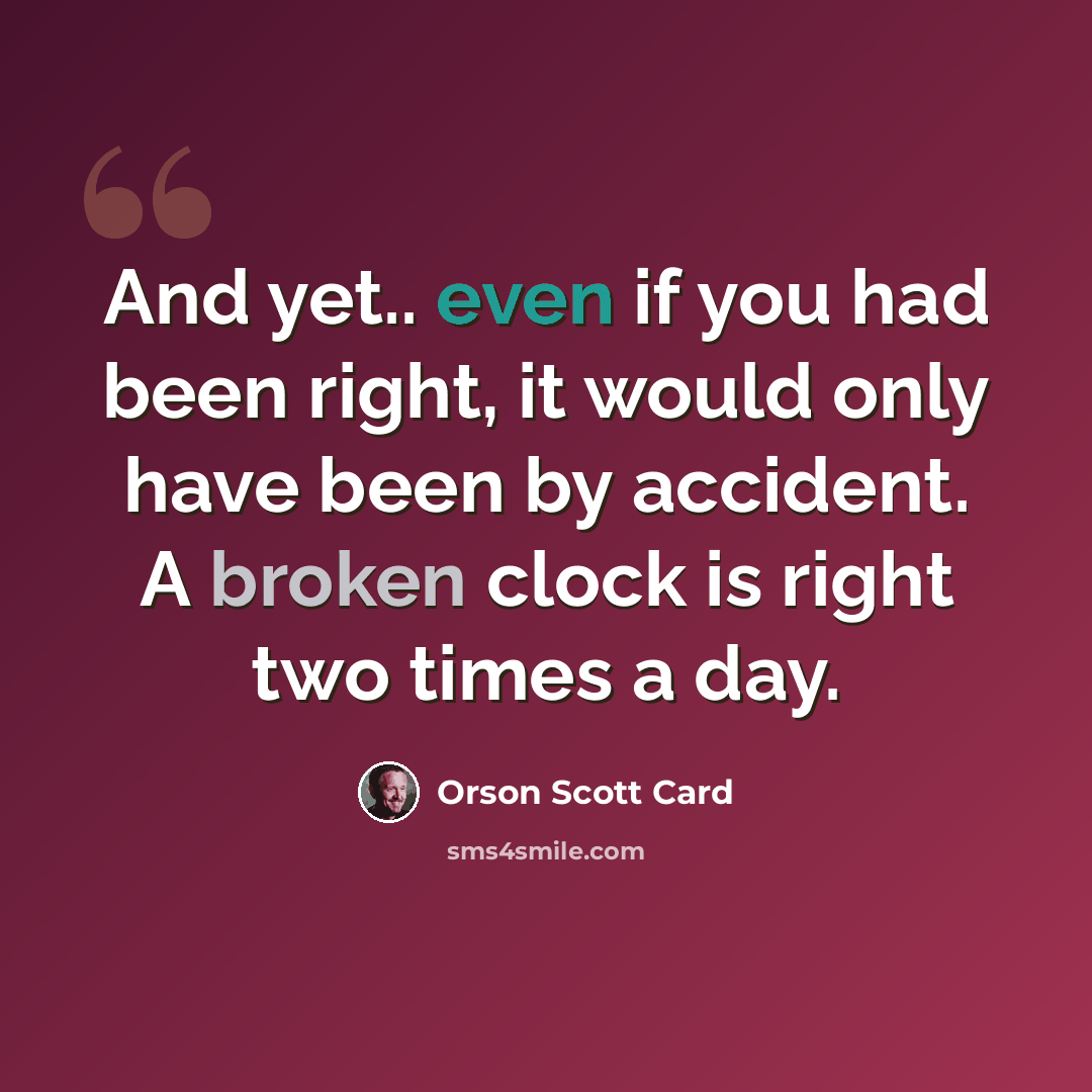 “And yet.. even if you had been right, it would only have been by accident. A broken clock is right two times a day.” quote by Orson Scott Card