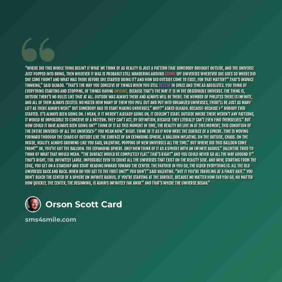 “Where did this whole thing begin? If what we think of as reality is just a pattern that somebody brought Outside, and the universe just popped into bring, then whoever it was is probably still wandering around giving off universes wherever she goes So where did she come from? And what was there…” quote by Orson Scott Card