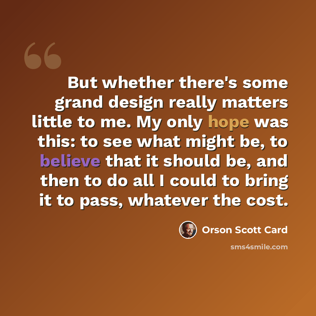 “But whether there's some grand design really matters little to me. My only hope was this: to see what might be, to believe that it should be, and then to do all I could to bring it to pass, whatever the cost.” quote by Orson Scott Card