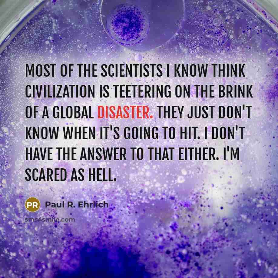 “Most of the scientists I know think civilization is teetering on the brink of a global disaster. They just don't know when it's going to hit. I don't have the answer to that either. I'm scared as hell.” quote by Paul R. Ehrlich