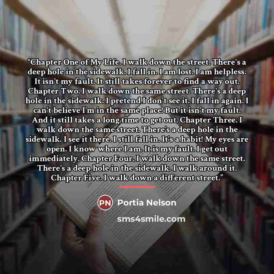 “Chapter One of My Life. I walk down the street. There's a deep hole in the sidewalk. I fall in. I am lost. I am helpless. It isn't my fault. It still takes forever to find a way out. Chapter Two. I walk down the same street. There's a deep hole in the sidewalk. I pretend I don't see it. I fall in…” quote by Portia Nelson