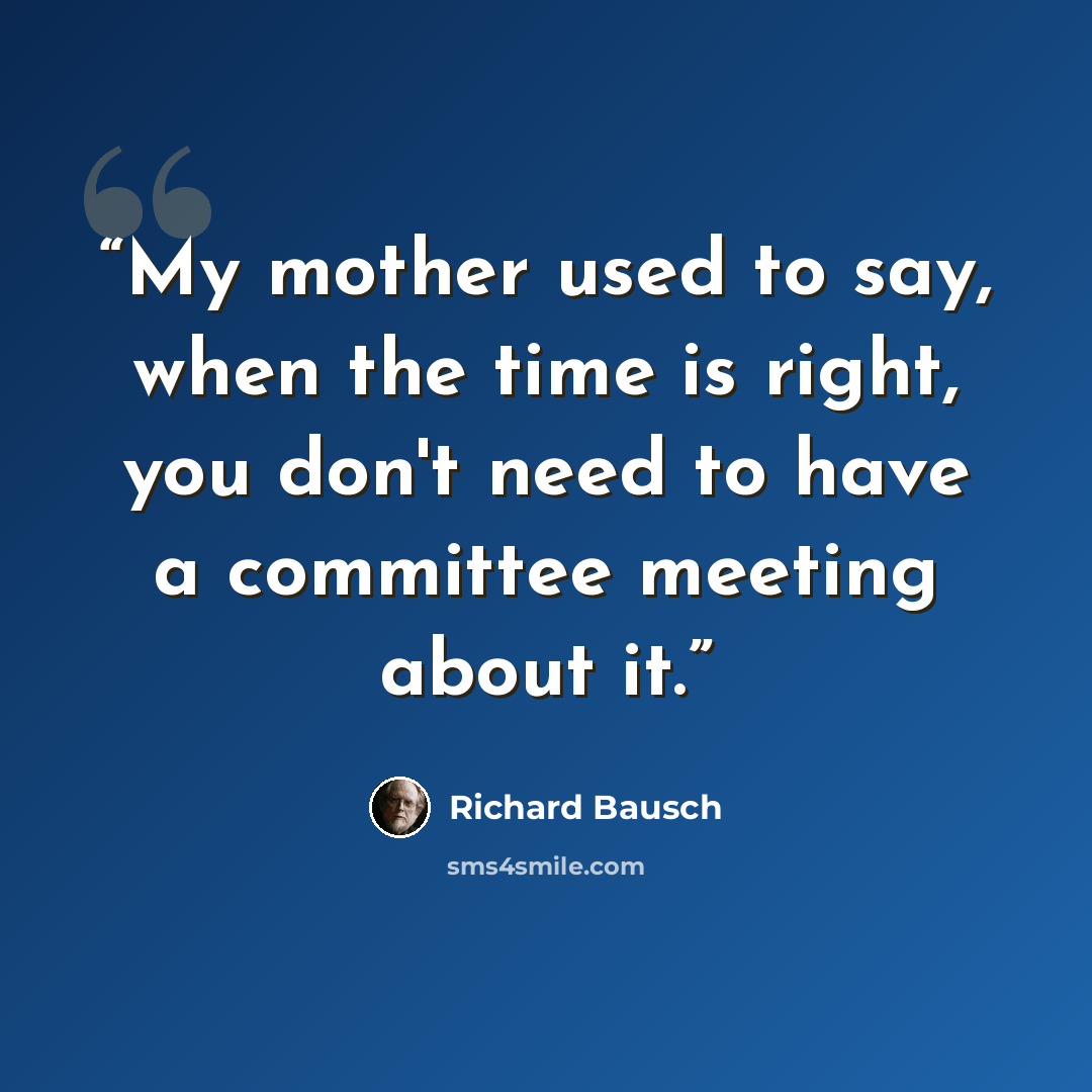 “My mother used to say, when the time is right, you don't need to have a committee meeting about it.” quote by Richard Bausch