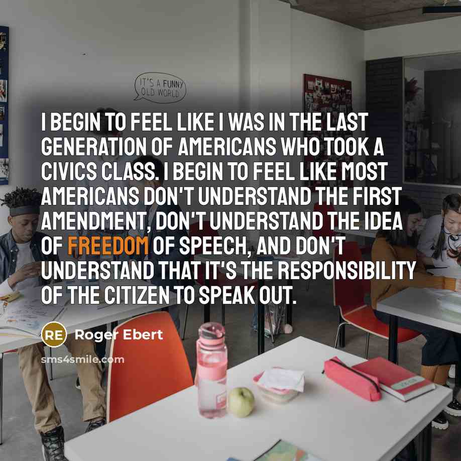 “I begin to feel like I was in the last generation of Americans who took a civics class. I begin to feel like most Americans don't understand the First Amendment, don't understand the idea of freedom of speech, and don't understand that it's the responsibility of the citizen to speak out.” quote by Roger Ebert