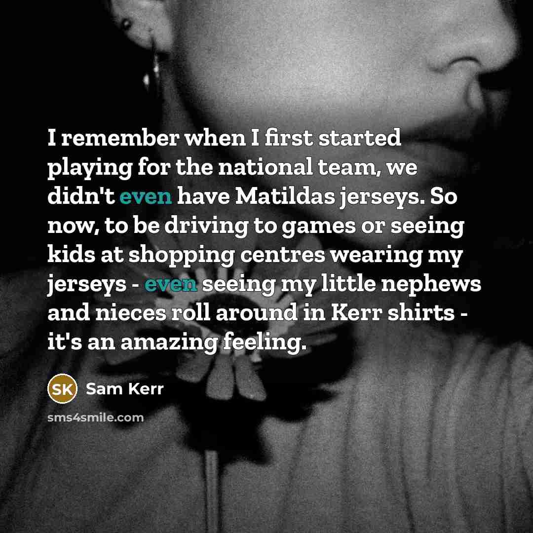 “I remember when I first started playing for the national team, we didn't even have Matildas jerseys. So now, to be driving to games or seeing kids at shopping centres wearing my jerseys - even seeing my little nephews and nieces roll around in Kerr shirts - it's an amazing feeling.” quote by Sam Kerr