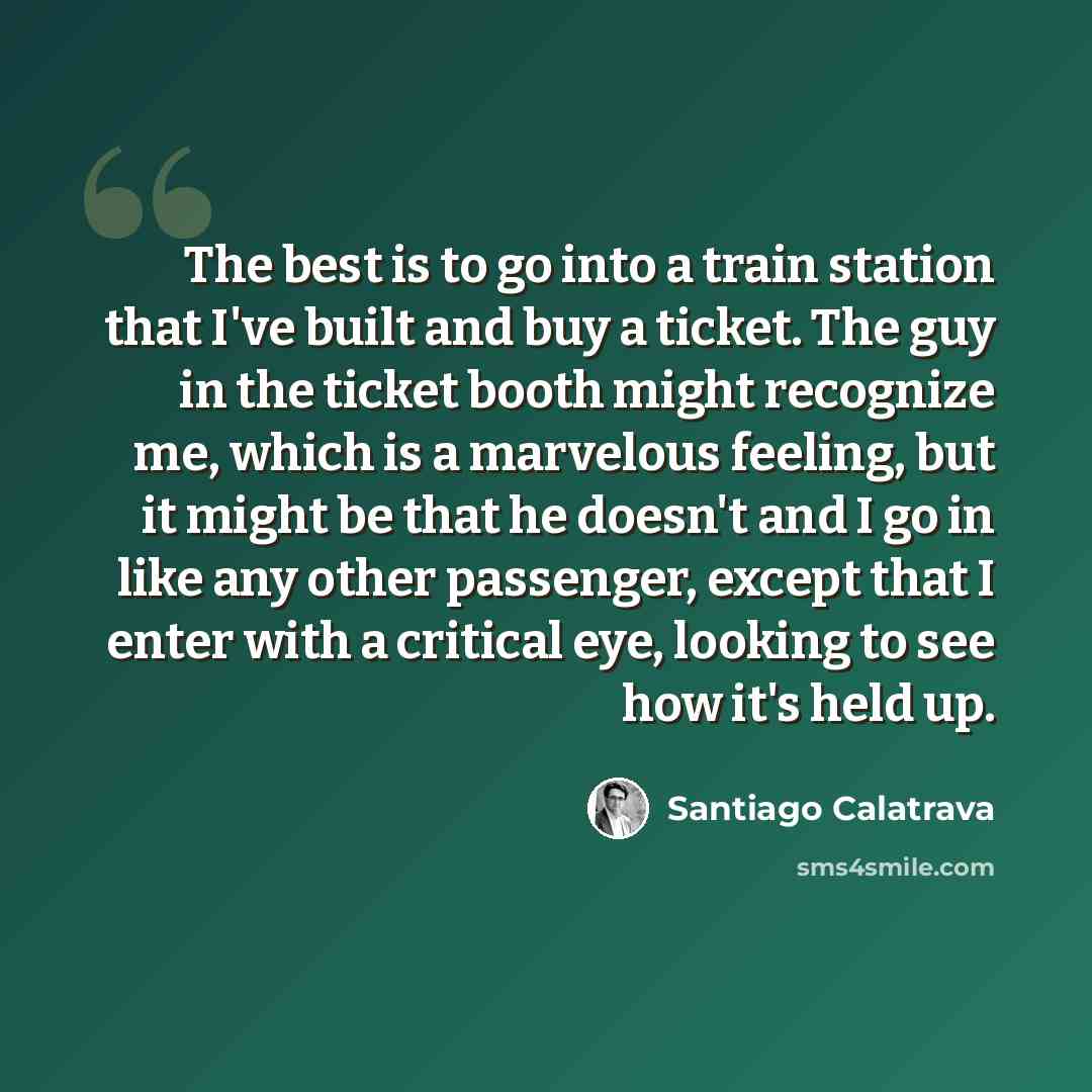 “The best is to go into a train station that I've built and buy a ticket. The guy in the ticket booth might recognize me, which is a marvelous feeling, but it might be that he doesn't and I go in like any other passenger, except that I enter with a critical eye, looking to see how it's held up.” quote by Santiago Calatrava