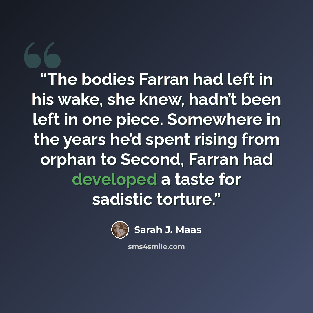 “The bodies Farran had left in his wake, she knew, hadn’t been left in one piece. Somewhere in the years he’d spent rising from orphan to Second, Farran had developed a taste for sadistic torture.” quote by Sarah J. Maas