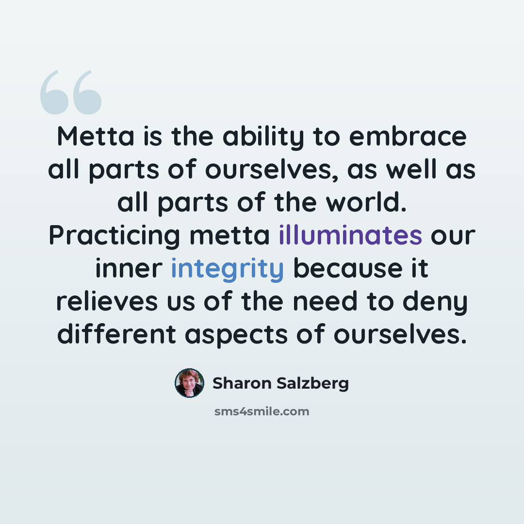 “Metta is the ability to embrace all parts of ourselves, as well as all parts of the world. Practicing metta illuminates our inner integrity because it relieves us of the need to deny different aspects of ourselves.” quote by Sharon Salzberg