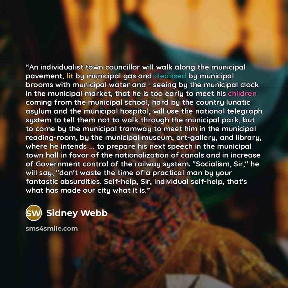 “An individualist town councillor will walk along the municipal pavement, lit by municipal gas and cleansed by municipal brooms with municipal water and - seeing by the municipal clock in the municipal market, that he is too early to meet his children coming from the municipal school, hard by the…” quote by Sidney Webb