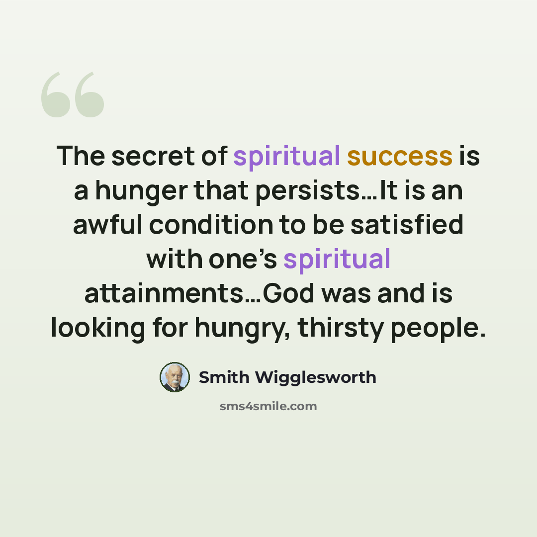 “The secret of spiritual success is a hunger that persists…It is an awful condition to be satisfied with one’s spiritual attainments…God was and is looking for hungry, thirsty people.” quote by Smith Wigglesworth