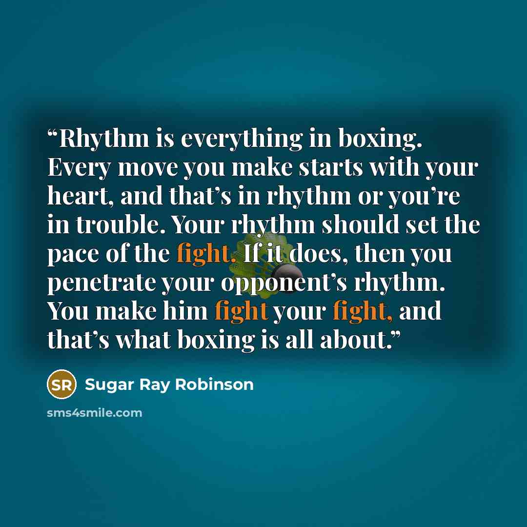 “Rhythm is everything in boxing. Every move you make starts with your heart, and that’s in rhythm or you’re in trouble. Your rhythm should set the pace of the fight. If it does, then you penetrate your opponent’s rhythm. You make him fight your fight, and that’s what boxing is all about.” quote by Sugar Ray Robinson