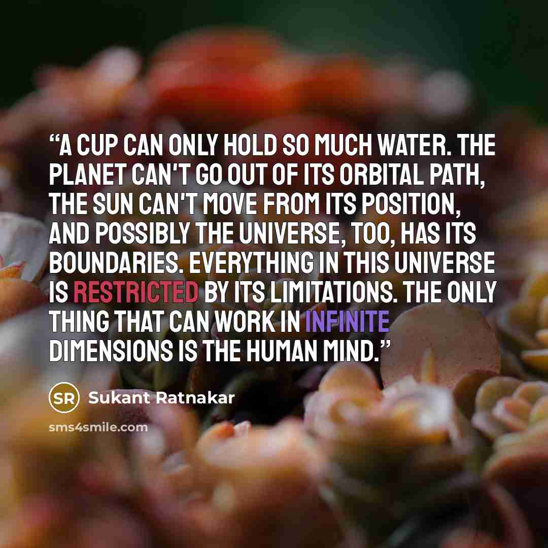 “A cup can only hold so much water. The planet can't go out of its orbital path, the sun can't move from its position, and possibly the universe, too, has its boundaries. Everything in this universe is restricted by its limitations. The only thing that can work in infinite dimensions is the human…” quote by Sukant Ratnakar