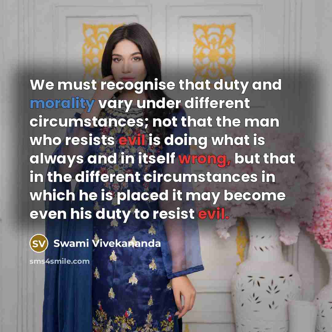 “We must recognise that duty and morality vary under different circumstances; not that the man who resists evil is doing what is always and in itself wrong, but that in the different circumstances in which he is placed it may become even his duty to resist evil.” quote by Swami Vivekananda