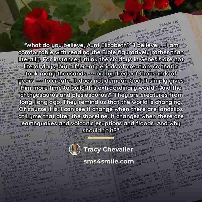 “What do you believe, Aunt Elizabeth?' 'I believe. . . I am comfortable with reading the Bible figuratively rather than literally. For instance, I think the six days in Genesis are not literal days, but different periods of creation, so that it took many thousands --- or hundreds of thousands of…” quote by Tracy Chevalier
