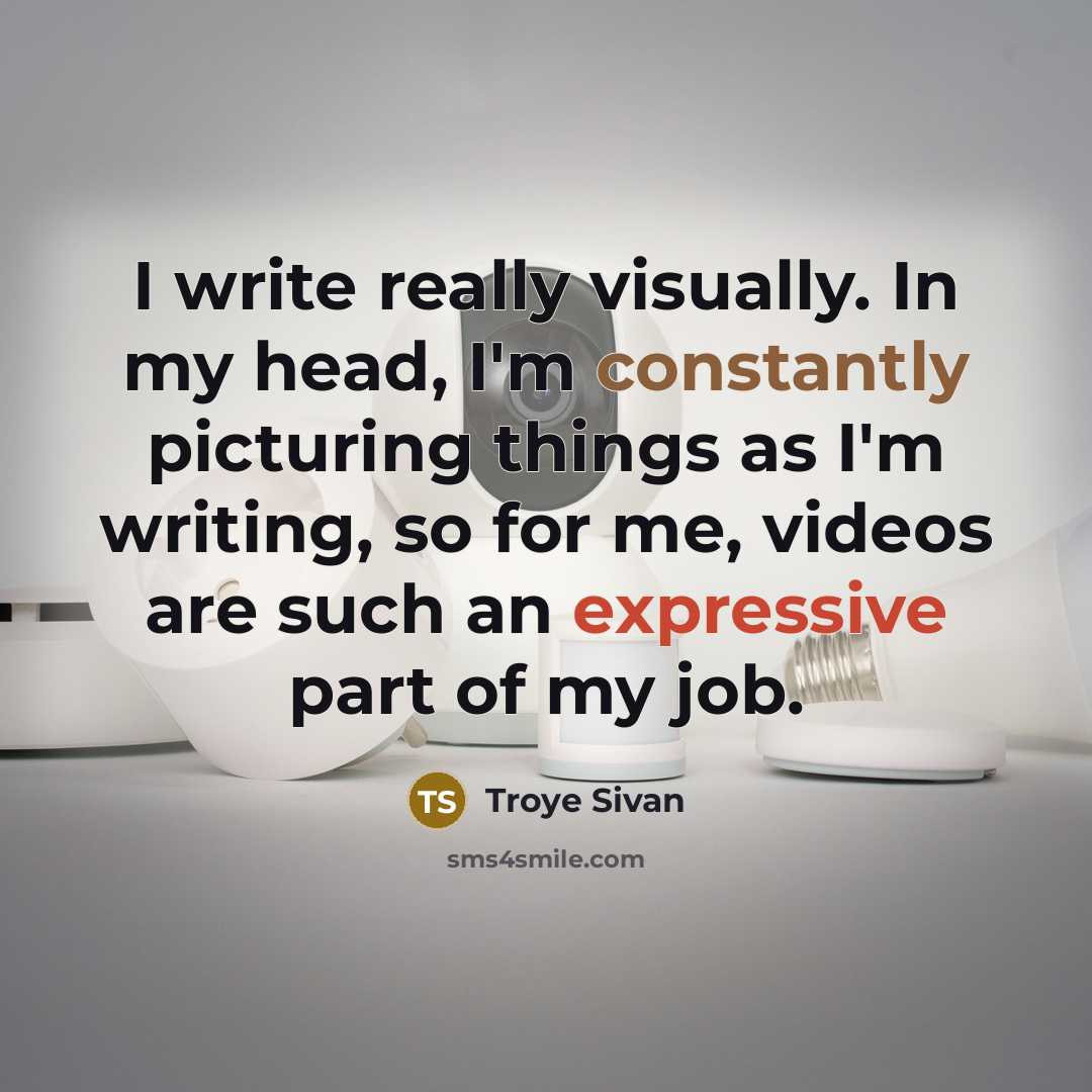 “I write really visually. In my head, I'm constantly picturing things as I'm writing, so for me, videos are such an expressive part of my job.” quote by Troye Sivan