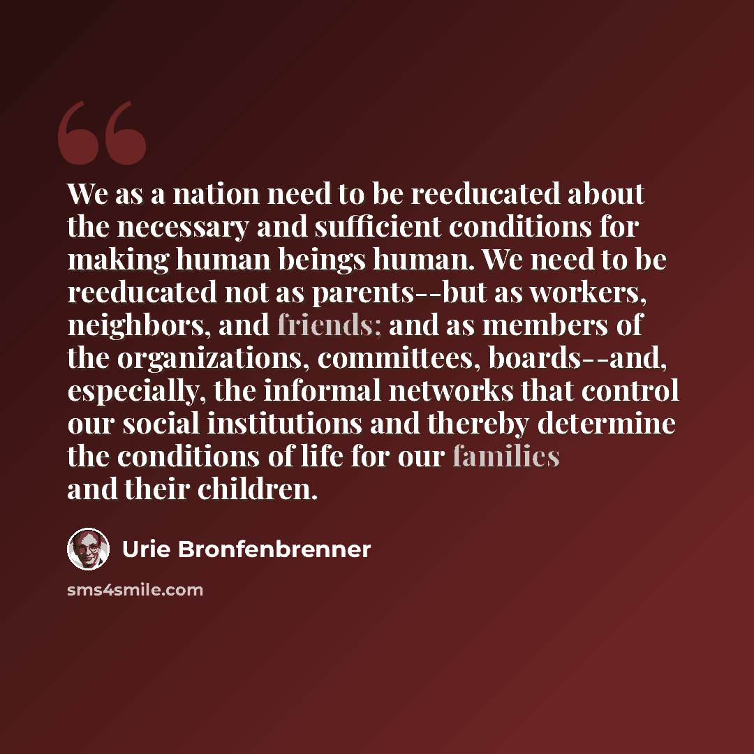“We as a nation need to be reeducated about the necessary and sufficient conditions for making human beings human. We need to be reeducated not as parents--but as workers, neighbors, and friends; and as members of the organizations, committees, boards--and, especially, the informal networks that…” quote by Urie Bronfenbrenner