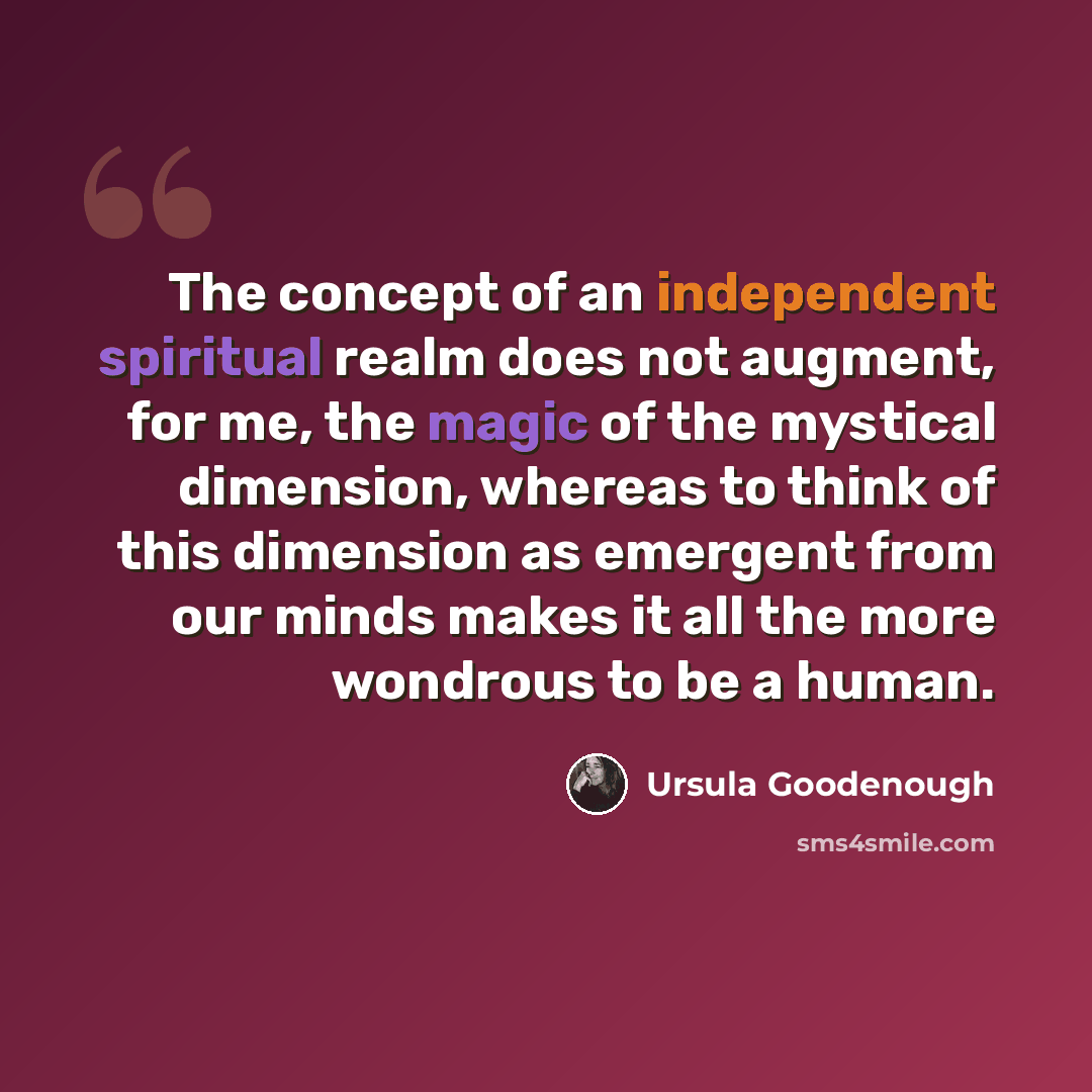 “The concept of an independent spiritual realm does not augment, for me, the magic of the mystical dimension, whereas to think of this dimension as emergent from our minds makes it all the more wondrous to be a human.” quote by Ursula Goodenough