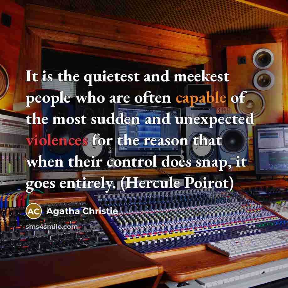 “It is the quietest and meekest people who are often capable of the most sudden and unexpected violences for the reason that when their control does snap, it goes entirely. (Hercule Poirot)” quote by Agatha Christie