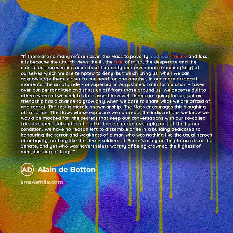 “If there are so many references in the Mass to poverty, sadness, failure and loss, it is because the Church views the ill, the frail of mind, the desperate and the elderly as representing aspects of humanity and (even more meaningfully) of ourselves which we are tempted to deny, but which bring…” quote by Alain de Botton
