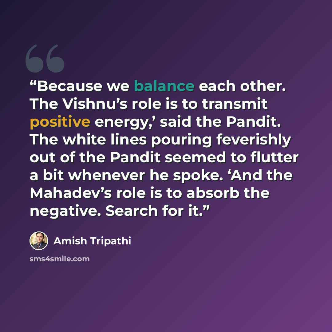 “Because we balance each other. The Vishnu’s role is to transmit positive energy,’ said the Pandit. The white lines pouring feverishly out of the Pandit seemed to flutter a bit whenever he spoke. ‘And the Mahadev’s role is to absorb the negative. Search for it.” quote by Amish Tripathi
