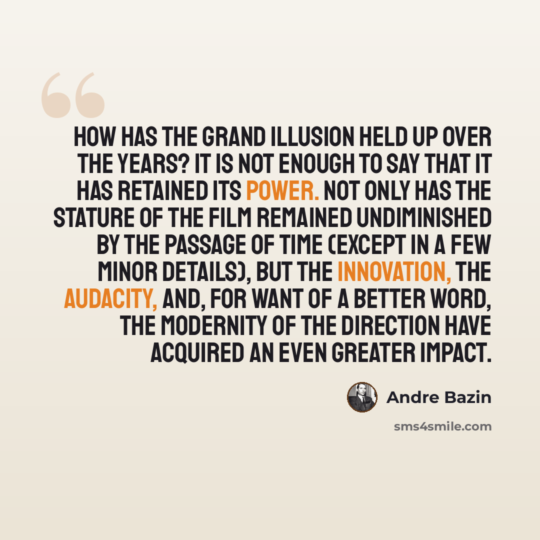“How has The Grand Illusion held up over the years? It is not enough to say that it has retained its power. Not only has the stature of the film remained undiminished by the passage of time (except in a few minor details), but the innovation, the audacity, and, for want of a better word, the…” quote by Andre Bazin