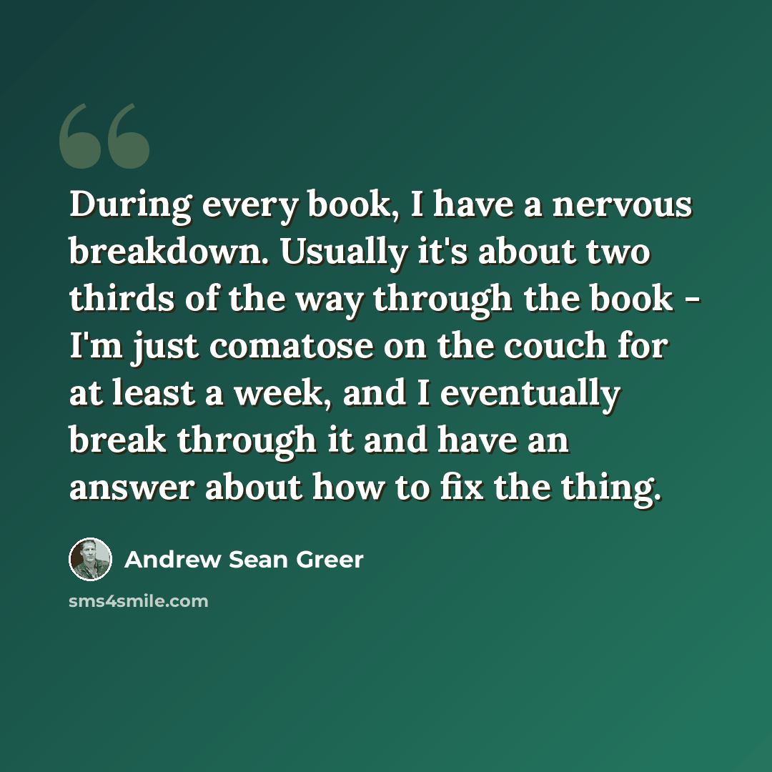 “During every book, I have a nervous breakdown. Usually it's about two thirds of the way through the book - I'm just comatose on the couch for at least a week, and I eventually break through it and have an answer about how to fix the thing.” quote by Andrew Sean Greer