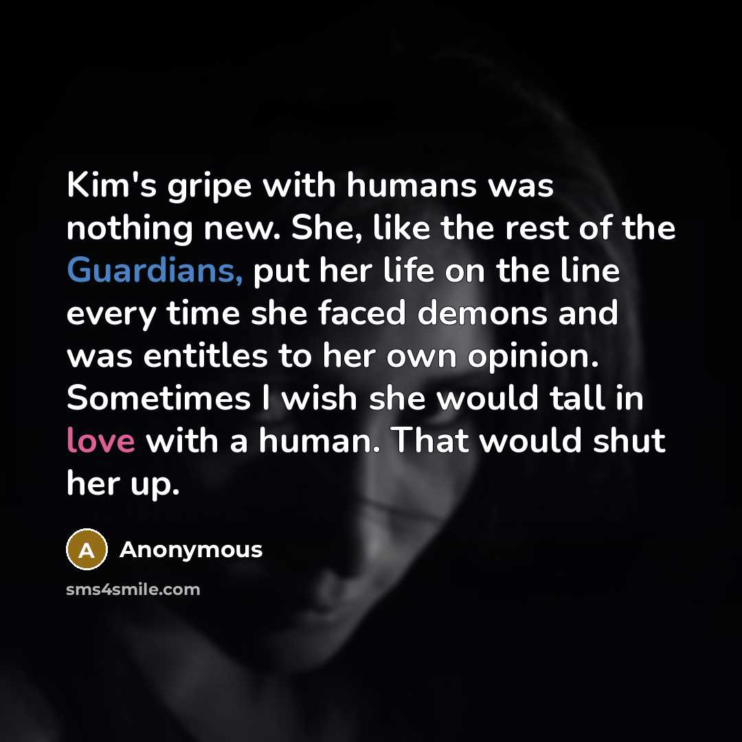 “Kim's gripe with humans was nothing new. She, like the rest of the Guardians, put her life on the line every time she faced demons and was entitles to her own opinion. Sometimes I wish she would tall in love with a human. That would shut her up.” quote by Anonymous