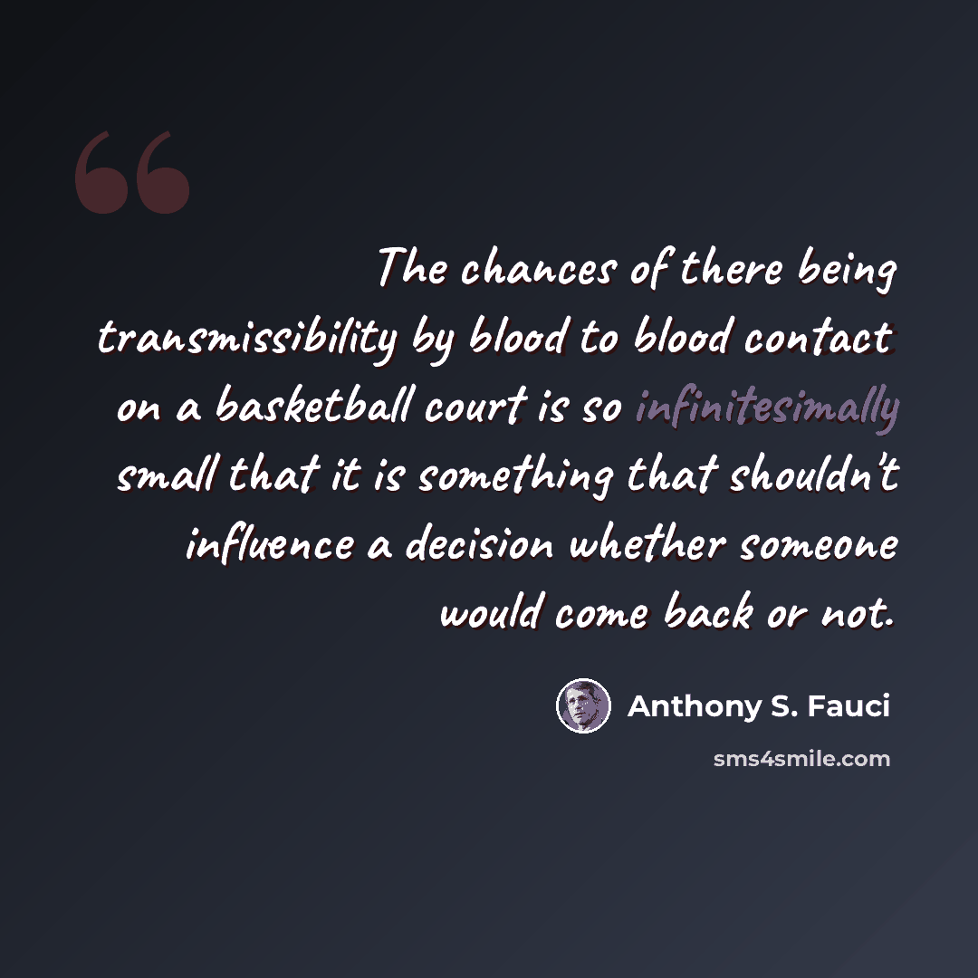 “The chances of there being transmissibility by blood to blood contact on a basketball court is so infinitesimally small that it is something that shouldn't influence a decision whether someone would come back or not.” quote by Anthony S. Fauci
