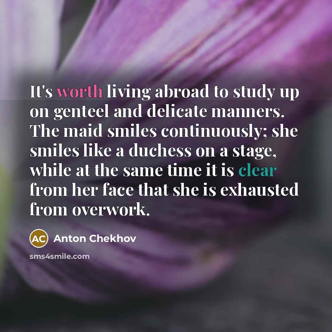 “It's worth living abroad to study up on genteel and delicate manners. The maid smiles continuously; she smiles like a duchess on a stage, while at the same time it is clear from her face that she is exhausted from overwork.” quote by Anton Chekhov
