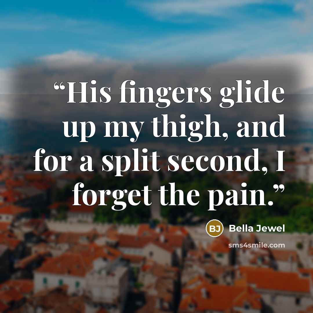 “His fingers glide up my thigh, and for a split second, I forget the pain.” quote by Bella Jewel