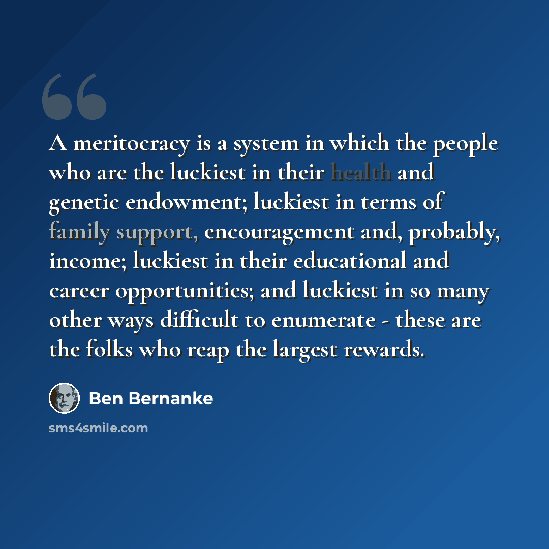 “A meritocracy is a system in which the people who are the luckiest in their health and genetic endowment; luckiest in terms of family support, encouragement and, probably, income; luckiest in their educational and career opportunities; and luckiest in so many other ways difficult to enumerate…” quote by Ben Bernanke