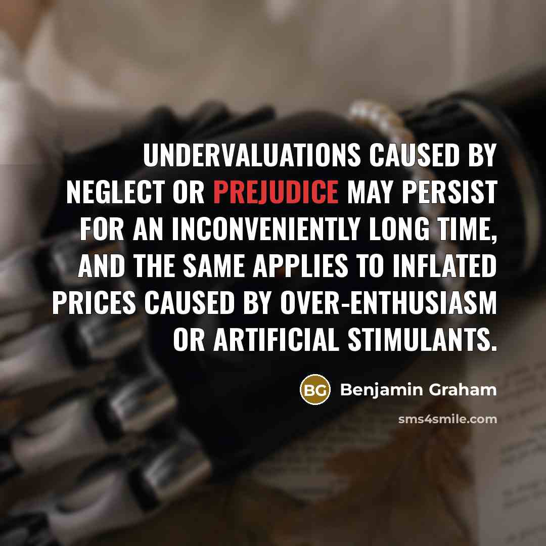 “Undervaluations caused by neglect or prejudice may persist for an inconveniently long time, and the same applies to inflated prices caused by over-enthusiasm or artificial stimulants.” quote by Benjamin Graham