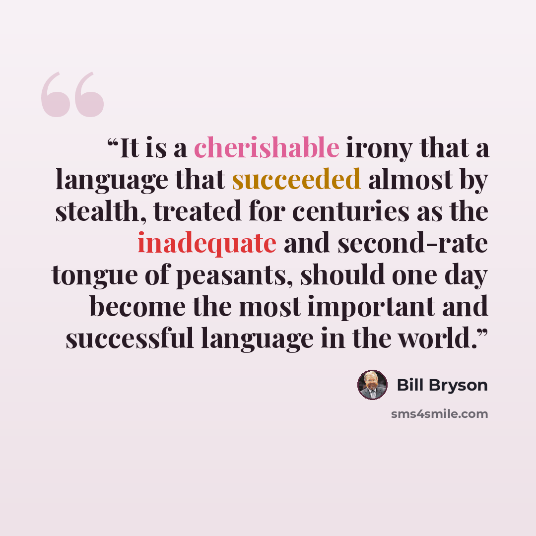 “It is a cherishable irony that a language that succeeded almost by stealth, treated for centuries as the inadequate and second-rate tongue of peasants, should one day become the most important and successful language in the world.” quote by Bill Bryson