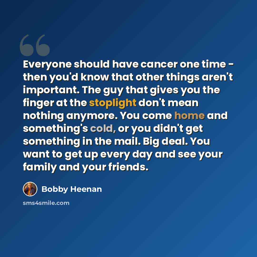 “Everyone should have cancer one time - then you'd know that other things aren't important. The guy that gives you the finger at the stoplight don't mean nothing anymore. You come home and something's cold, or you didn't get something in the mail. Big deal. You want to get up every day and see your…” quote by Bobby Heenan