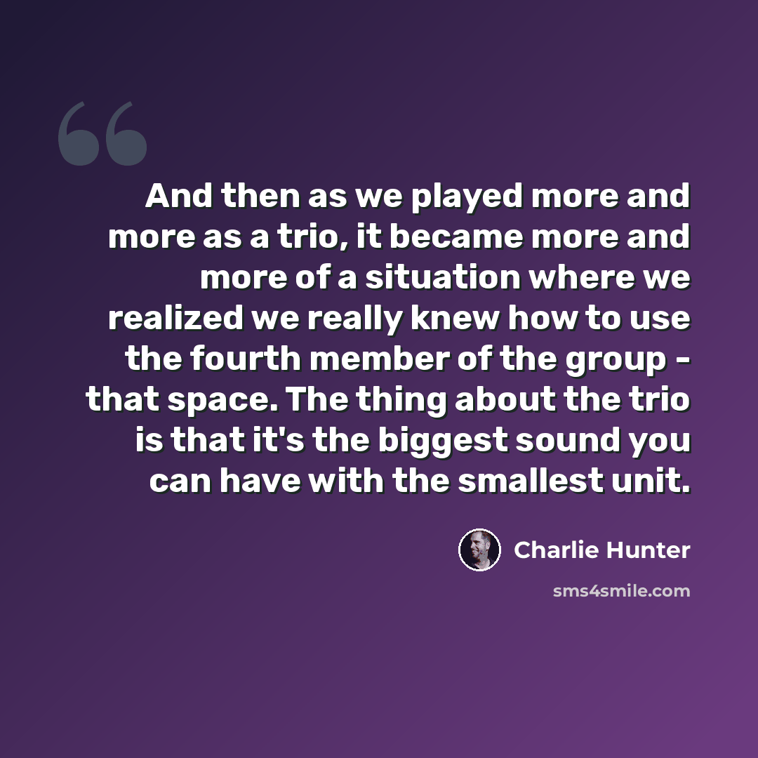 “And then as we played more and more as a trio, it became more and more of a situation where we realized we really knew how to use the fourth member of the group - that space. The thing about the trio is that it's the biggest sound you can have with the smallest unit.” quote by Charlie Hunter