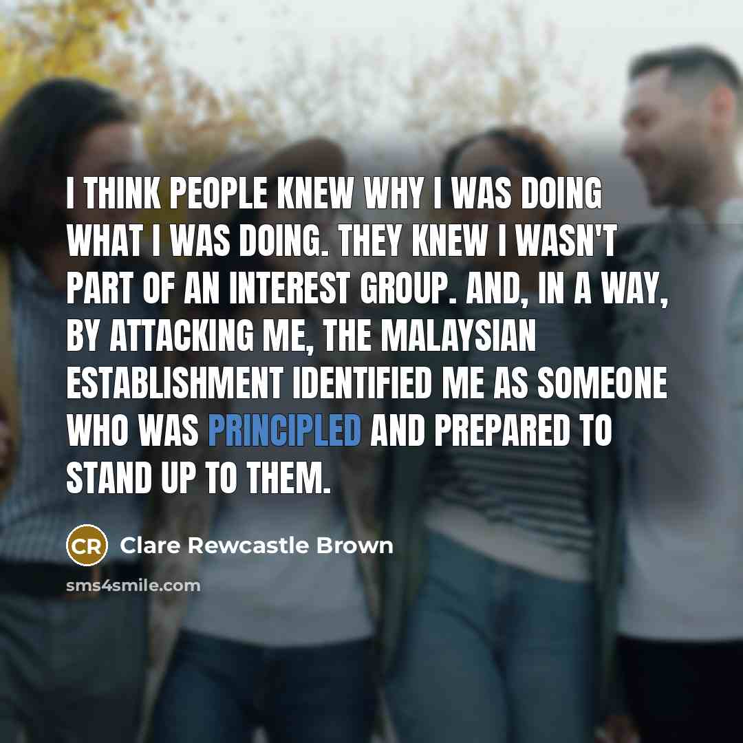 “I think people knew why I was doing what I was doing. They knew I wasn't part of an interest group. And, in a way, by attacking me, the Malaysian establishment identified me as someone who was principled and prepared to stand up to them.” quote by Clare Rewcastle Brown
