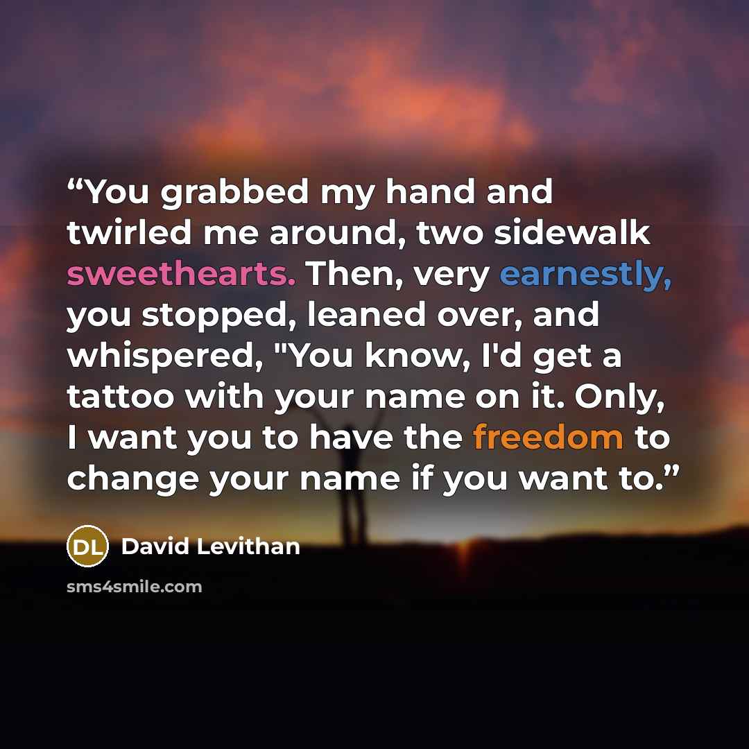 “You grabbed my hand and twirled me around, two sidewalk sweethearts. Then, very earnestly, you stopped, leaned over, and whispered, "You know, I'd get a tattoo with your name on it. Only, I want you to have the freedom to change your name if you want to.” quote by David Levithan